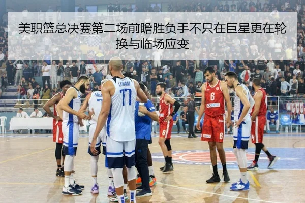 美职篮总决赛第二场前瞻胜负手不只在巨星更在轮换与临场应变